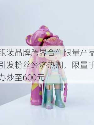 服装品牌跨界合作限量产品引发粉丝经济热潮，限量手办炒至600元