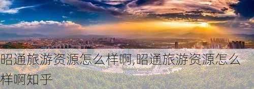 昭通旅游资源怎么样啊,昭通旅游资源怎么样啊知乎