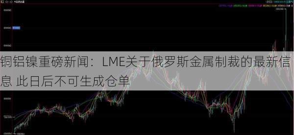 铜铝镍重磅新闻：LME关于俄罗斯金属制裁的最新信息 此日后不可生成仓单