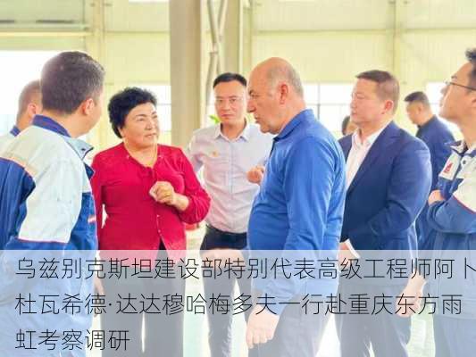 乌兹别克斯坦建设部特别代表高级工程师阿卜杜瓦希德·达达穆哈梅多夫一行赴重庆东方雨虹考察调研