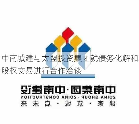 中南城建与太盟投资集团就债务化解和股权交易进行合作洽谈