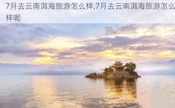 7月去云南洱海旅游怎么样,7月去云南洱海旅游怎么样呢