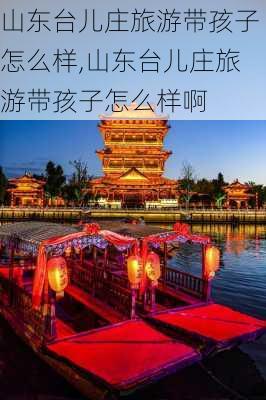 山东台儿庄旅游带孩子怎么样,山东台儿庄旅游带孩子怎么样啊