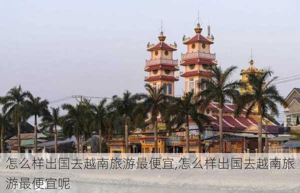 怎么样出国去越南旅游最便宜,怎么样出国去越南旅游最便宜呢