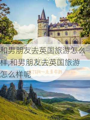 和男朋友去英国旅游怎么样,和男朋友去英国旅游怎么样呢