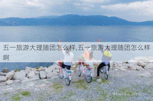 五一旅游大理随团怎么样,五一旅游大理随团怎么样啊