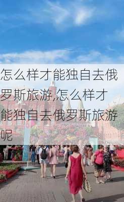 怎么样才能独自去俄罗斯旅游,怎么样才能独自去俄罗斯旅游呢