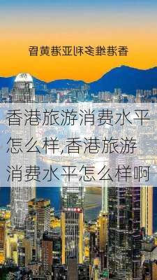 香港旅游消费水平怎么样,香港旅游消费水平怎么样啊