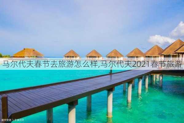 马尔代夫春节去旅游怎么样,马尔代夫2021春节旅游