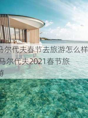 马尔代夫春节去旅游怎么样,马尔代夫2021春节旅游