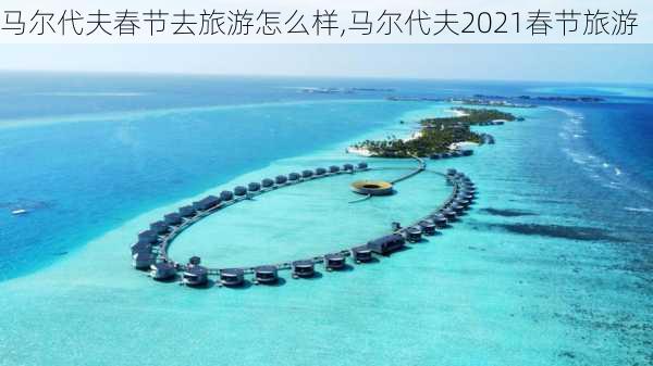 马尔代夫春节去旅游怎么样,马尔代夫2021春节旅游