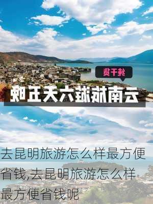 去昆明旅游怎么样最方便省钱,去昆明旅游怎么样最方便省钱呢