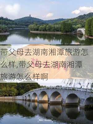 带父母去湖南湘潭旅游怎么样,带父母去湖南湘潭旅游怎么样啊