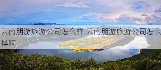 云南朋游旅游公司怎么样,云南朋游旅游公司怎么样啊