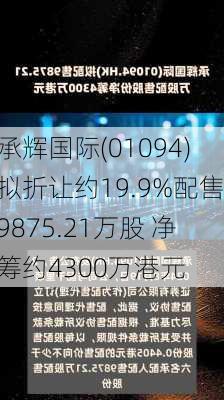 承辉国际(01094)拟折让约19.9%配售9875.21万股 净筹约4300万港元