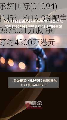 承辉国际(01094)拟折让约19.9%配售9875.21万股 净筹约4300万港元