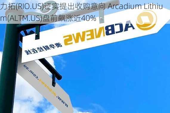 力拓(RIO.US)证实提出收购意向 Arcadium Lithium(ALTM.US)盘前飙涨近40%