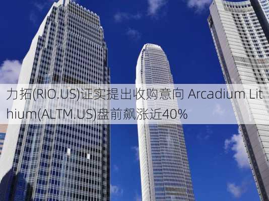 力拓(RIO.US)证实提出收购意向 Arcadium Lithium(ALTM.US)盘前飙涨近40%