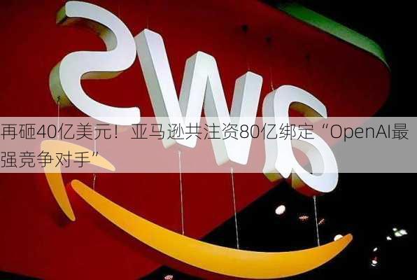 再砸40亿美元！亚马逊共注资80亿绑定“OpenAI最强竞争对手”