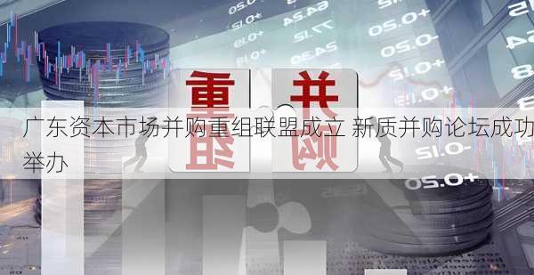 广东资本市场并购重组联盟成立 新质并购论坛成功举办