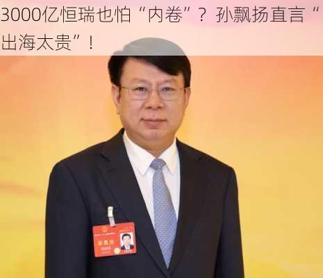 3000亿恒瑞也怕“内卷”？孙飘扬直言“出海太贵”！