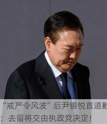 “戒严令风波”后尹锡悦首道歉：去留将交由执政党决定！