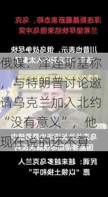 俄媒：泽连斯基称，与特朗普讨论邀请乌克兰加入北约“没有意义”，他现在说的还不算