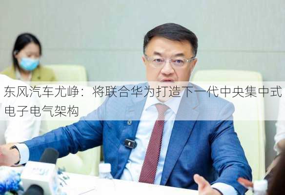 东风汽车尤峥：将联合华为打造下一代中央集中式电子电气架构